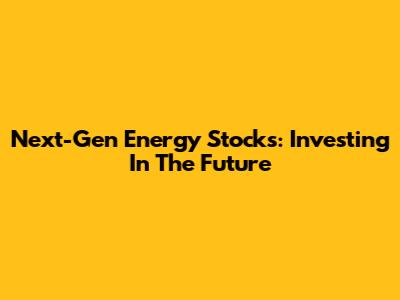 Next-Gen Energy Stocks: Investing In The Future