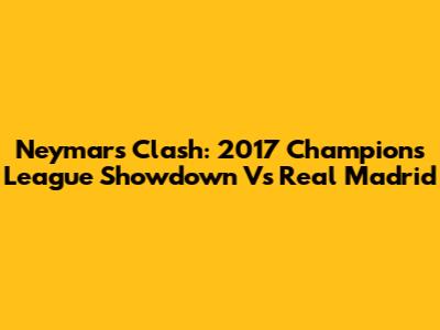 Neymar's Clash: 2017 Champions League Showdown Vs Real Madrid