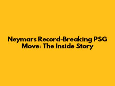Neymar's Record-Breaking PSG Move: The Inside Story