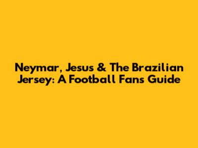 Neymar, Jesus & The Brazilian Jersey: A Football Fan's Guide