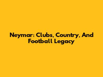 Neymar: Clubs, Country, And Football Legacy