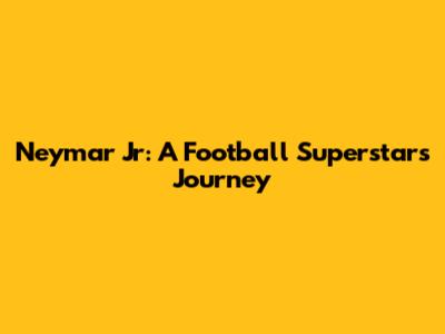 Neymar Jr: A Football Superstar's Journey