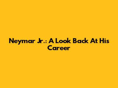 Neymar Jr.: A Look Back At His Career