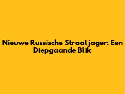 Nieuwe Russische Straaljager: Een Diepgaande Blik