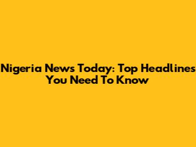 Nigeria News Today: Top Headlines You Need To Know