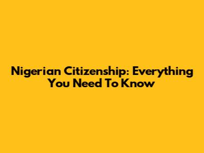 Nigerian Citizenship: Everything You Need To Know