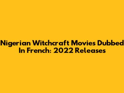 Nigerian Witchcraft Movies Dubbed In French: 2022 Releases