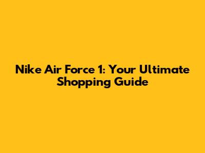 Nike Air Force 1: Your Ultimate Shopping Guide