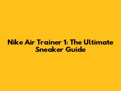Nike Air Trainer 1: The Ultimate Sneaker Guide