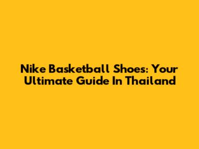 Nike Basketball Shoes: Your Ultimate Guide In Thailand