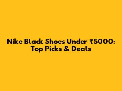 Nike Black Shoes Under ₹5000: Top Picks & Deals