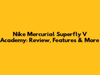 Nike Mercurial Superfly V Academy: Review, Features & More