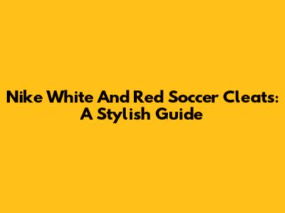 Nike White And Red Soccer Cleats: A Stylish Guide