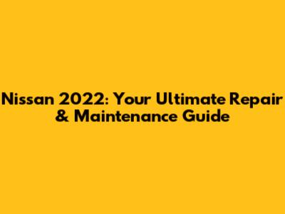 Nissan 2022: Your Ultimate Repair & Maintenance Guide
