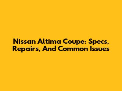 Nissan Altima Coupe: Specs, Repairs, And Common Issues