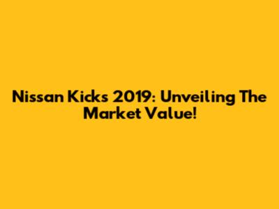 Nissan Kicks 2019: Unveiling The Market Value!