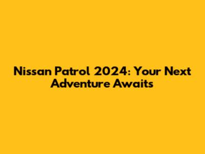 Nissan Patrol 2024: Your Next Adventure Awaits