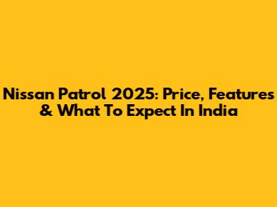 Nissan Patrol 2025: Price, Features & What To Expect In India