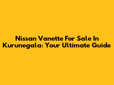Nissan Vanette For Sale In Kurunegala: Your Ultimate Guide