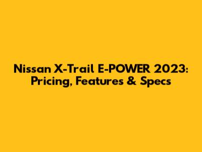 Nissan X-Trail E-POWER 2023: Pricing, Features & Specs