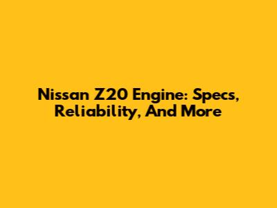 Nissan Z20 Engine: Specs, Reliability, And More
