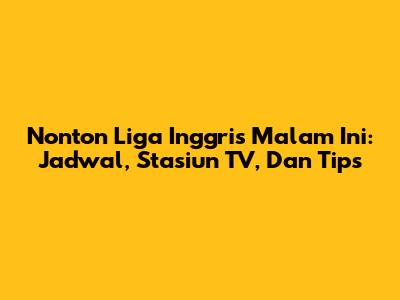 Nonton Liga Inggris Malam Ini: Jadwal, Stasiun TV, Dan Tips