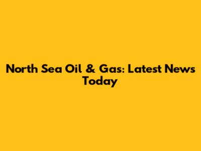 North Sea Oil & Gas: Latest News Today