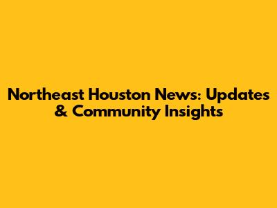 Northeast Houston News: Updates & Community Insights