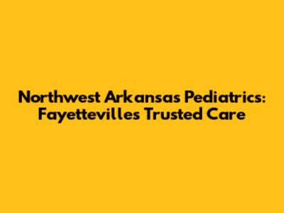 Northwest Arkansas Pediatrics: Fayetteville's Trusted Care
