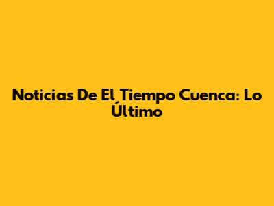 Noticias De El Tiempo Cuenca: Lo Último
