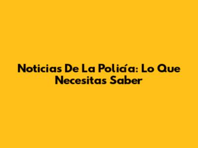 Noticias De La Policía: Lo Que Necesitas Saber
