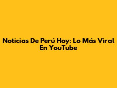 Noticias De Perú Hoy: Lo Más Viral En YouTube
