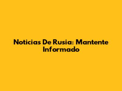 Noticias De Rusia: Mantente Informado