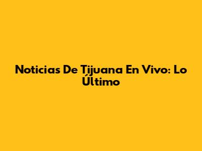 Noticias De Tijuana En Vivo: Lo Último