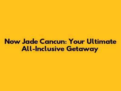 Now Jade Cancun: Your Ultimate All-Inclusive Getaway