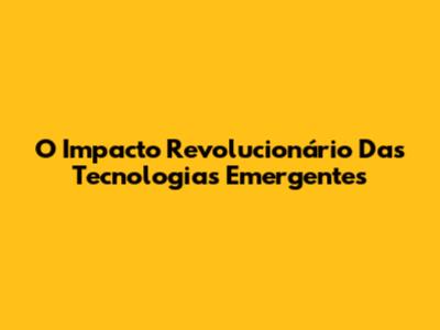 O Impacto Revolucionário Das Tecnologias Emergentes