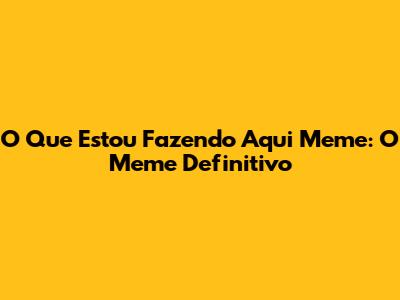 O Que Estou Fazendo Aqui Meme: O Meme Definitivo