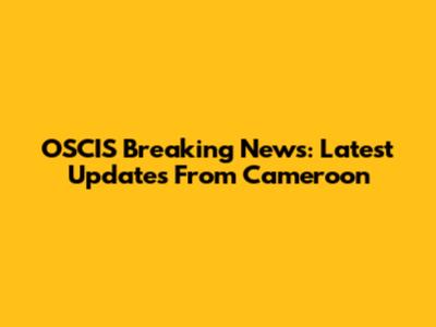 OSCIS Breaking News: Latest Updates From Cameroon