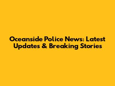 Oceanside Police News: Latest Updates & Breaking Stories