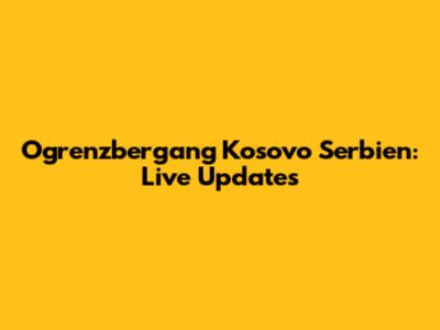 Ogrenzbergang Kosovo Serbien: Live Updates