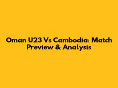 Oman U23 Vs Cambodia: Match Preview & Analysis