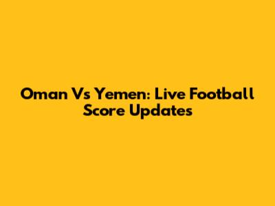 Oman Vs Yemen: Live Football Score Updates