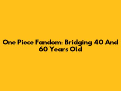 One Piece Fandom: Bridging 40 And 60 Years Old