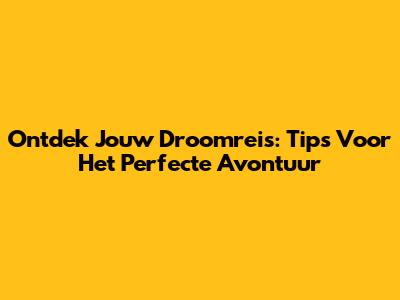 Ontdek Jouw Droomreis: Tips Voor Het Perfecte Avontuur