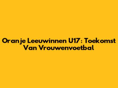 Oranje Leeuwinnen U17: Toekomst Van Vrouwenvoetbal