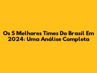 Os 5 Melhores Times Do Brasil Em 2024: Uma Análise Completa