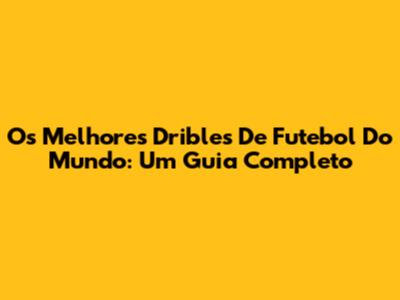 Os Melhores Dribles De Futebol Do Mundo: Um Guia Completo