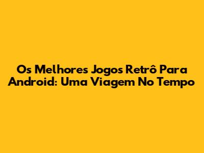 Os Melhores Jogos Retrô Para Android: Uma Viagem No Tempo