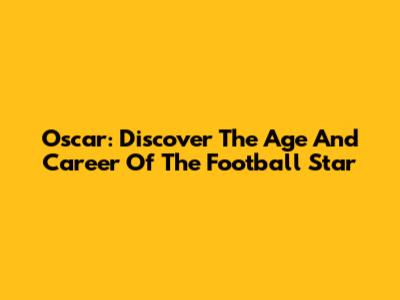 Oscar: Discover The Age And Career Of The Football Star