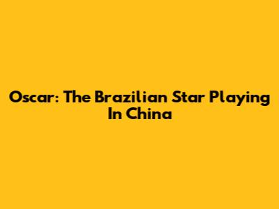 Oscar: The Brazilian Star Playing In China